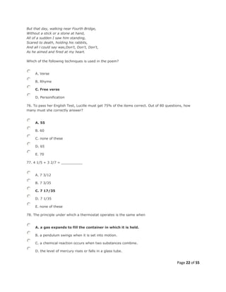 Page 22 of 55
But that day, walking near Fourth Bridge,
Without a stick or a stone at hand,
All of a sudden I saw him standing,
Scared to death, holding his rabbits,
And all l could say was,Don't, Don't, Don't,
As he aimed and fired at my heart.
Which of the following techniques is used in the poem?
A. Verse
B. Rhyme
C. Free verse
D. Personification
76. To pass her English Test, Lucille must get 75% of the items correct. Out of 80 questions, how
many must she correctly answer?
A. 55
B. 60
C. none of these
D. 65
E. 70
77. 4 1/5 + 3 2/7 = __________
A. 7 3/12
B. 7 3/35
C. 7 17/35
D. 7 1/35
E. none of these
78. The principle under which a thermostat operates is the same when
A. a gas expands to fill the container in which it is held.
B. a pendulum swings when it is set into motion.
C. a chemical reaction occurs when two substances combine.
D. the level of mercury rises or falls in a glass tube.
 