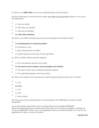 Page 23 of 55
79. Which is the BEST WAY to write the underlined portion of this sentence?
A person should keep in mind some basic safety rules when you are deciding whether or not to use a
fire extinguisher.
A. rules you decide
B. rules when you decided
C. rules you are deciding
D. rules when deciding
80. Which is the MOST important perceived need and problem of the Filipino family?
A. Unemployment or financial problem
B. Proneness to vices
C. Over protectiveness of children
D. Double standard on the roles of male and female
81. Which one BEST defines personal integrity?
A. The unity between ignorance and reality
B. The unity of man's deeds, words, thoughts and realities
C. The unity of man's social, political and physical aspects
D. The relationship between virtue and conduct
82. Which is the length of the hypotenuse of a right triangle with legs 5 inches and 12 inches?
A. 17in.
B. 13 in.
C. 11in.
D. 20 in.
E. none of these
83. Ang sumusunod ay isang talumpati na may pamagat na SA KABATAAN na sinulat ni Onofre
Pagsanghan.
Isa sa mga salitang napag-aralan natin sa wikang Pilipino ay ang salitang NABANSOT.
Kapang ang isang bagay daw ay dapat pang lumaki ngunit ito'y tumigil na sa paglaki, ang bagay na
ito raw ay NABANSOT. Marami raw uri ng pagkabansot ngunit ay pinakamalungkot na uri raw ay ang
pagkabansot ng isipan, ng puso at ng diwa.
 