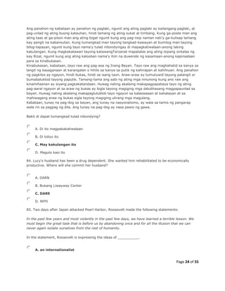 Page 24 of 55
Ang panahon ng kabataan ay panahon ng paglaki, ngunit ang ating paglaki ay kailangang paglaki, at
pag-unlad ng ating buong katauhan, hindi lamang ng ating sukat at timbang. Kung ga-poste man ang
ating taas at ga-pison man ang ating bigat ngunit kung ang pag-iisip naman nati'y ga-kulisap lamang
kay pangit na kabansutan. Kung tumangkad man tayong tangkad-kawayan at bumilog man tayong
bilog-tapayan, ngunit kung tayo nama'y tulad nibondyingay di mapagkatiwalaan-anong laking
kakulangan. Kung magkakatawan tayong katawangTarzanat mapatalas ang ating isipang sintalas ng
kay Rizal, ngunit kung ang ating kalooban nama'y itim na duwende ng kasamaan-anong kapinsalaan
para sa kinabukasan.
Kinabukasan, kabataan, tayo raw ang pag-asa ng Inang Bayan. Tayo raw ang maghahatid sa kanya sa
langit ng kasaganaan at karangalan o hihils sa kanya sa putik ng kahirapan at kahihiyan. Ang panahon
ng pagkilos ay ngayon, hindi bukas, hindi sa isang taon. Araw-araw ay tumutuwid tayong palangit or
bumabaluktod tayong paputik. Tamang-tama ang sabi ng ating mga ninunong kung ano raw ang
kinamihasnan ay siyang pagkakatandaan. Huwag nating akalaing makapagpapabaya tayo ng ating
pag-aaral ngayon at sa araw ng bukas ay bigla tayong magiging mga dalubhasang magpapaunlad sa
bayan. Huwag nating akalaing makapaglulublob tayo ngayon sa kalaswaaan at kahalayan at sa
mahiwagang araw ng bukas sigla tayong magiging ulirang mga magulang.
Kabataan, tunay na pag-ibig sa bayan, ang tunay na nasyonalismo, ay wala sa tamis ng pangarap
wala rin sa pagpag ng dila. Ang tunay na pag-ibig ay nasa pawis ng gawa.
Bakit di dapat tumangkad tulad nibondying?
A. Di ito magpakakatiwalaan
B. Di totoo ito
C. May kakulangan ito
D. Magulo kasi ito
84. Lucy's husband has been a drug dependent. She wanted him rehabilitated to be economically
productive. Where will she commit her husband?
A. DARN
B. Bukang Liwayway Center
C. DARE
D. NFPI
85. Two days after Japan attacked Pearl Harbor, Roosevelt made the following statements:
In the past few years and most violently in the past few days, we have learned a terrible lesson. We
must begin the great task that is before us by abandoning once and for all the illusion that we can
never again isolate ourselves from the rest of humanity.
In the statement, Roosevelt is expressing the ideas of __________.
A. an internationalist
 