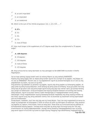 Page 25 of 55
B. an anti-imperialist
C. an imperialist
D. an isolationist
86. Which is the sum of the infinite progression 3/2, 1, 2/3, 4/9 . . . ?
A. 6½
B. 5½
C. 4½
D. 7½
E. none of these
87. How much larger is the supplement of a 57 degree angle than the complementof a 75 qegree
angle?
A. 108 degrees
B. 18 degrees
C. 105 degrees
D. none of these
E. 123 degrees
88. Ang sumusunod ay isang talumpati na may pamagat na SA KABATAAN na sinulat ni Onofre
Pagsanghan.
Isa sa mga salitang napag-aralan natin sa wikang Pilipino ay ang salitang NABANSOT.
Kapang ang isang bagay daw ay dapat pang lumaki ngunit ito'y tumigil na sa paglaki, ang bagay na
ito raw ay NABANSOT. Marami raw uri ng pagkabansot ngunit ay pinakamalungkot na uri raw ay ang
pagkabansot ng isipan, ng puso at ng diwa.
Ang panahon ng kabataan ay panahon ng paglaki, ngunit ang ating paglaki ay kailangang paglaki, at
pag-unlad ng ating buong katauhan, hindi lamang ng ating sukat at timbang. Kung ga-poste man ang
ating taas at ga-pison man ang ating bigat ngunit kung ang pag-iisip naman nati'y ga-kulisap lamang
kay pangit na kabansutan. Kung tumangkad man tayong tangkad-kawayan at bumilog man tayong
bilog-tapayan, ngunit kung tayo nama'y tulad nibondyingay di mapagkatiwalaan-anong laking
kakulangan. Kung magkakatawan tayong katawangTarzanat mapatalas ang ating isipang sintalas ng
kay Rizal, ngunit kung ang ating kalooban nama'y itim na duwende ng kasamaan-anong kapinsalaan
para sa kinabukasan.
Kinabukasan, kabataan, tayo raw ang pag-asa ng Inang Bayan. Tayo raw ang maghahatid sa kanya sa
langit ng kasaganaan at karangalan o hihils sa kanya sa putik ng kahirapan at kahihiyan. Ang panahon
ng pagkilos ay ngayon, hindi bukas, hindi sa isang taon. Araw-araw ay tumutuwid tayong palangit or
bumabaluktod tayong paputik. Tamang-tama ang sabi ng ating mga ninunong kung ano raw ang
kinamihasnan ay siyang pagkakatandaan. Huwag nating akalaing makapagpapabaya tayo ng ating
pag-aaral ngayon at sa araw ng bukas ay bigla tayong magiging mga dalubhasang magpapaunlad sa
 