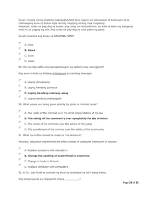 Page 26 of 55
bayan. Huwag nating akalaing makapaglulublob tayo ngayon sa kalaswaaan at kahalayan at sa
mahiwagang araw ng bukas sigla tayong magiging ulirang mga magulang.
Kabataan, tunay na pag-ibig sa bayan, ang tunay na nasyonalismo, ay wala sa tamis ng pangarap
wala rin sa pagpag ng dila. Ang tunay na pag-ibig ay nasa pawis ng gawa.
Sa alin makikita ang tunay na NASYONALlSMO?
A. Diwa
B. Gawa
C. Sulat
D. Salita
89. Alin sa mga salita ang kasingkahulugan ng salitang may salungguhit?
Ang ama ni Anita ay kilalang bulanggugo sa kanilang lalawigan.
A. Laging ibinubulong
B. Laging handang gumasta
C. Laging handang makipag-away
D. Laging handang makipagtalo
90. What values are being given priority by juries in criminal cases?
A. The rights of the criminal over the strict interpretation of the law
B. The safety of the community over symphathy for the criminal
C. The needs of the criminals over the advice of the judge
D. The punishment of the criminal over the safety of the community
91. What correction should be made to this sentence?
Recently, educators exammined the effectiveness of computer instruction in schools.
A. Replace educators with educator's
B. Change the spelling of exammined to examined
C. Change schools to Schools
D. Replace computer with computer's
92. Si Dr. Jose Rizal ay sumulat ng aklat ng itinampok sa iba't ibang bansa.
Ang pangungusap ay nagagamit bilang __________?
 