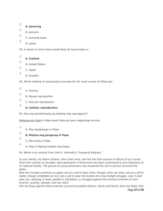 Page 27 of 55
A. panuring
B. pamuno
C. tuwirang layon
D. paksa
93. A nation in which loess would likely be found today is
A. Iceland
B. United States
C. Japan
D. Ecuador
94. Which method of reproduction provides for the most variety of offspring?
A. Cloning
B. Sexual reproduction
C. Asexual reproduction
D. Cellular reproduction
95. Ano ang ipinahihiwatig ng salitang may salungguhit?
Matayog ang lipad ni Pepe kaya't bata pa siya'y nagsisikap na siya.
A. May kayabangan si Pepe.
B. Mataas ang pangarap ni Pepe.
C. Marunong si Pepe.
D. Ibig ni Pepeng maabot ang langit.
96. Below is an excerpt from John F. Kennedy's "Inaugural Address."
In your hands, my fellow citizens, more than mine, will rest the final success or failure of our course.
Since this country as founded, each generation of Americans has been summoned to give testimony to
its national loyalty. The graves of young Americans into answered the call to service surround the
globe.
Now the trumpet summons us again-not as a call to bear arms, though, arms we need, not as a call to
battle, though embattled we are; but a call to bear the burden of a long twilight struggle, year in and
year out, rejoicing in hope, patient in tribulation, a, struggle against the common enemies of man:
tyranny, poverty, disease, and war itself.
Can we forge against these enemies a grand and global alliance, North and South, East and West, that
 