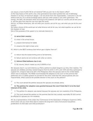 Page 28 of 55
can assure a more fruitful life for all mankind? Will you join me in this historic effort?
In the long history of the world, only a few generations have been granted the role of defending
freedom in its hour of maximum danger. I do not shrink from this responsibility; I welcome it I do not
believe that any of us would exchange places with any other people or any other generation. The
energy, the faith, the devotion which we bring to this endeavor will light our country and all who serve
it, and the glow from that fire can truly light the world.
And so, my fellow Americans, ask not what your country can do for you; ask what you can do for your
country.
My Fellow citizens of the world ask not what America will do for you, but what together we can do for
the freedom of man.
One of the purposes of the speech is to motivate listeners to
A. serve their country
B. enlist in the armed forces
C. prepare themselves for battle
D. preserve the right to bear arms
97. Which is the BEST evidence that helium gas is lighter than air?
A. Helium has the lowest boiling point of all elements.
B. Helium atoms do not combine with other air atoms.
C. Helium-filled balloons rise in air.
D. By volume, helium makes up only 0.0005% of air.
98. Spouses Jose S. Luz and Celerina Luz filed a petition to adopt Gregorio Luz Ona, their nephew. The
spouses are childless and they reared Gregorio from his birth in 1971 until 1975 and they continued to
support him. Gregorio had to be left in the Philippines when the spouses went to the United States
where Jose is employed. The MSSD recommended the adoption to the court on the premise that
petitioners are in a better position to provide for the minor child than the natural parents who are
impoverished. What could be the possible decision of the court on the petition?
A. The court denied the petition because the spouses are already aliens
B. The petition for adoption was granted because the court finds that it is to the best
interest of the child.
C. The petition for adoption was denied because the spouses are non-residents of the Philippines.
D. The court denied the petition on the premise that the trial custody requiredby PD 603 cannot
be effected for spouses are non-residents
99. As a representative of the Urban Poor Commission of the Association of Religious Superiors (ARS),
which action will you most likely take to resolve the long-term roots of structural inequalities-
proliferation of child labor and child prostitution?
 