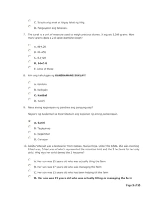 Page 3 of 55
C. Suyuin ang anak at ibigay lahat ng hilig.
D. Paligayahin ang tahanan.
7. The carat is a unit of measure used to weigh precious stones. It equals 3.086 grains. How
many grains does a 2.8 carat diamond weigh?
A. 864.08
B. 86.408
C. 8.6408
D. 8640.8
E. none of these
8. Alin ang kahulugan ng KAHIRAMANG SUKLAY?
A. Kakilala
B. Kaibigan
C. Karibal
D. Kalahi
9. Nasa anong kaganapan ng pandiwa ang pangungusap?
Naglaro ng basketball sa Rizal Stadium ang koponan ng aming pamantasan.
A. Sanhi
B. Tagaganap
C. Kagamitan
D. Ganapan
10. Julieta Villaruel was a landowner from Cabiao, Nueva Ecija. Under the CARL, she was claiming
8 hectares, 5 hectares of which represented the retention limit and the 3 hectares for her only
child. Why was her child denied the 3 hectares?
A. Her son was 15 years old who was actually tiling the farm
B. Her son was 17 years old who was managing the farm
C. Her son was 13 years old who has been helping till the farm
D. Her son was 19 years old who was actually tilling or managing the farm
 