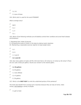 Page 30 of 55
D. 3 ft
E. none of these
104. Which pitch is used for the word STRANGE?
What a strange story!
A. 3
B. 2
C. 4
D. 1
105. Which of the following methods can all diabetics control their condition and avoid heart disease
and blindness?
I. Regulating their intake of glucose
II. Increasing the levels of insulin in the body by taking insulin injections
III. Maintaining a reasonable exercise regimen to keep weight down.
A. I
B. II
C. I and II
D. I and III
106. How many gallons of water will fill a fish tank that is 18 inches by 12 inches by 48 inches? (There
are 231 cubic inches per gallon). Round your answer to the nearest gallon.
A. 45 gallons
B. 40 gallons
C. none ofthese
D. 47 gallons
E. 38 gallons
107. Which is the BEST WAY to write the underlined portion of this sentence?
The hosts also benefit from running such a business because they can stay at home, make
money, and meeting a variety of people.
A. get to meet
 