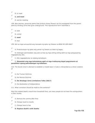 Page 31 of 55
B. to meet
C. and meet
D. and be meeting
108. New peonies, perennial plants that produce showy flowers can be propagated from the parent
plant by dividing corns that grow underground. This reproductive form resembles a
A. bulb
B. runner
C. seed
D. bud
109. Alin sa mga sumusunod ang mensahe ng epiko ng IIokano na BIAG NI LAM-ANG?
A. Pinatutunayan ng epiko ang yaman ng Ilokano sa lahat ng bagay.
B. Kailangan paniniwalaan ang ukol sa bisa ng mga anting-anting dahil sa mga pangyayaring
nagpapatunay dito.
C. Dito nagpapatunay na walang kamatayan.
D. Masasalat ang mga katutubong ugali at mga tradisyong dapat pagyamanin at
panatilihin upang pakinabangan ng kabataan.
110. The Soviet Union's attempt to establish a missile base in Cuba is interpreted as a direct violation
of
A. the Truman DoCtrine
B. the Monroe Doctrine
C. the Strategic Arms Limitations Talks (SALT)
D. the Declaration of Independence
111. What correction should be made to this sentence?
Most fire-related death's result from household fires; yet many people do not have fire extinguishers
in their homes.
A. Remove the comma after fires
B. Change result to results
C. Change have to has
D. Replace death's with deaths
 