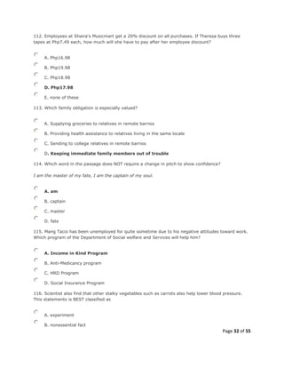 Page 32 of 55
112. Employees at Shaira's Musicmart get a 20% discount on all purchases. If Theresa buys three
tapes at Php7.49 each, how much will she have to pay after her employee discount?
A. Php16.98
B. Php19.98
C. Php18.98
D. Php17.98
E. none of these
113. Which family obligation is especially valued?
A. Supplying groceries to relatives in remote barrios
B. Providing health assistance to relatives living in the same locale
C. Sending to college relatives in remote barrios
D. Keeping immediate family members out of trouble
114. Which word in the passage does NOT require a change in pitch to show confidence?
I am the master of my fate, I am the captain of my soul.
A. am
B. captain
C. master
D. fate
115. Mang Tacio has been unemployed for quite sometime due to his negative attitudes toward work.
Which program of the Department of Social welfare and Services will help him?
A. Income in Kind Program
B. Anti-Medicancy program
C. HRD Program
D. Social Insurance Program
116. Scientist also find that other stalky vegetables such as carrots also help lower blood pressure.
This statements is BEST classified as
A. experiment
B. nonessential fact
 