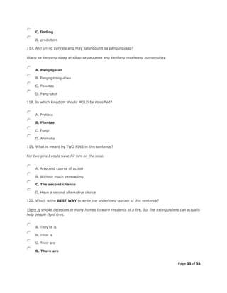 Page 33 of 55
C. finding
D. prediction
117. Alin uri ng parirala ang may salungguhit sa pangungusap?
Utang sa kanyang sipag at sikap sa paggawa ang kanilang maalwang pamumuhay.
A. Pangngalan
B. Pangngalang-diwa
C. Pawatas
D. Pang-ukol
118. In which kingdom should MOLD be classified?
A. Protista
B. Plantae
C. Fungi
D. Animalia
119. What is meant by TWO PINS in this sentence?
For two pins I could have hit him on the nose.
A. A second course of action
B. Without much persuading
C. The second chance
D. Have a second alternative choice
120. Which is the BEST WAY to write the underlined portion of this sentence?
There is smoke detectors in many homes to warn residents of a fire, but fire extinguishers can actually
help people fight fires.
A. They're is
B. Their is
C. Their are
D. There are
 
