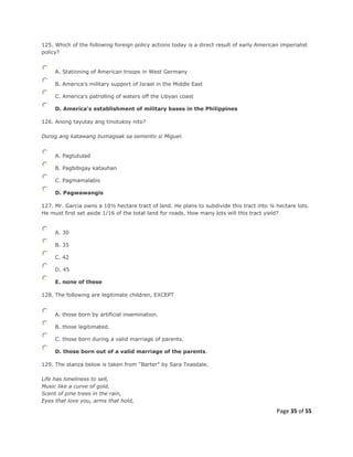 Page 35 of 55
125. Which of the following foreign policy actions today is a direct result of early American imperialist
policy?
A. Stationing of American troops in West Germany
B. America's military support of Israel in the Middle East
C. America's patrolling of waters off the Libyan coast
D. America's establishment of military bases in the Philippines
126. Anong tayutay ang tinutukoy nito?
Durog ang katawang bumagsak sa semento si Miguel.
A. Pagtutulad
B. Pagbibigay katauhan
C. Pagmamalabis
D. Pagwawangis
127. Mr. Garcia owns a 10½ hectare tract of land. He plans to subdivide this tract into ¼ hectare lots.
He must first set aside 1/16 of the total land for roads. How many lots will this tract yield?
A. 30
B. 35
C. 42
D. 45
E. none of these
128. The following are legitimate children, EXCEPT
A. those born by artificial insemination.
B. those legitimated.
C. those born during a valid marriage of parents.
D. those born out of a valid marriage of the parents.
129. The stanza below is taken from "Barter" by Sara Teasdale.
Life has loneliness to sell,
Music like a curve of gold,
Scent of pine trees in the rain,
Eyes that love you, arms that hold,
 