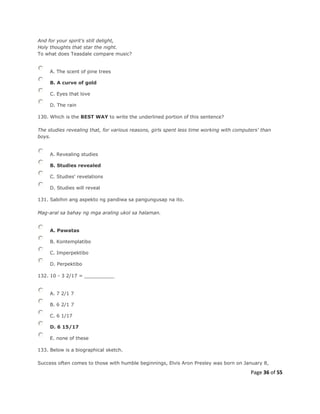 Page 36 of 55
And for your spirit's still delight,
Holy thoughts that star the night.
To what does Teasdale compare music?
A. The scent of pine trees
B. A curve of gold
C. Eyes that love
D. The rain
130. Which is the BEST WAY to write the underlined portion of this sentence?
The studies revealing that, for various reasons, girls spent less time working with computers' than
boys.
A. Revealing studies
B. Studies revealed
C. Studies' revelations
D. Studies will reveal
131. Sabihin ang aspekto ng pandiwa sa pangungusap na ito.
Mag-aral sa bahay ng mga araling ukol sa halaman.
A. Pawatas
B. Kontemplatibo
C. Imperpektibo
D. Perpektibo
132. 10 - 3 2/17 = __________
A. 7 2/1 7
B. 6 2/1 7
C. 6 1/17
D. 6 15/17
E. none of these
133. Below is a biographical sketch.
Success often comes to those with humble beginnings, Elvis Aron Presley was born on January 8,
 
