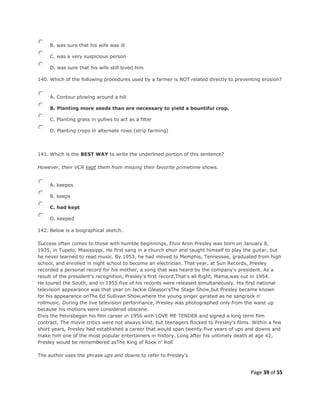 Page 39 of 55
B. was sure that his wife was ill
C. was a very suspicious person
D. was sure that his wife still loved him
140. Which of the following procedures used by a farmer is NOT related directly to preventing erosion?
A. Contour plowing around a hill
B. Planting more seeds than are necessary to yield a bountiful crop.
C. Planting grass in gullies to act as a filter
D. Planting crops in alternate rows (strip farming)
141. Which is the BEST WAY to write the underlined portion of this sentence?
However, their VCR kept them from missing their favorite primetime shows.
A. keepes
B. keeps
C. had kept
D. keeped
142. Below is a biographical sketch.
Success often comes to those with humble beginnings, Elvis Aron Presley was born on January 8,
1935, in Tupelo, Mississippi. He first sang in a church choir and taught himself to play the guitar, but
he never learned to read music. By 1953, he had moved to Memphis, Tennessee, graduated from high
school, and enrolled in night school to become an electrician. That year, at Sun Records, Presley
recorded a personal record for his mother, a song that was heard by the company's president. As a
result of the president's recognition, Presley's first record,That's all Right, Mama,was out in 1954.
He toured the South, and in 1955 five of his records were released simultaneously. His first national
television appearance was that year on Jackie Gleason'sThe Stage Show,but Presley became known
for his appearance onThe Ed Sullivan Show,where the young singer gyrated as he sangrock n'
rollmusic. During the live television performance, Presley was photographed only from the waist up
because his motions were considered obscene.
Elvis the Pelvisbegan his film career in 1956 with LOVE ME TENDER and signed a long term film
contract. The movie critics were not always kind, but teenagers flocked to Presley's films. Within a few
short years, Presley had established a career that would span twenty-five years of ups and downs and
make him one of the most popular entertainers in history. Long after his untimely death at age 42,
Presley would be remembered asThe King of Rock n' Roll
The author uses the phrase ups and downs to refer to Presley's
 