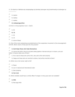 Page 4 of 55
11. Sa Espiritu ni Bathala ang nangangalaga ng kanilang kalusugan ang ipinahihiwatig na katangian ay
__________.
A. malinis
B. mabisa
C. maliksi
D. makapangyarihan
12.Find m in the proportion m/12 = 30/24.
A. 30
B. 15
C. 20
D. 25
E. none of these
13. One of the most outstanding accomplishments of the cooperative movement is the encouragement
of thrift. Which maxim of God puts this into practice?
A. God helps those who help themselves
B. Look at the birds: they do not plant seeds,/gather a harvest and put it in barns; yet your
Father in heaven takes care of them!
C. He is near to those who call to Him, who call to Him with sincerity
D. Happy are those who are merciful to others; God will be merciful to them!
14. Which one is the human right to life?
A. Peace
B. Live in national and international order
C. Own property
D. Fair trial
15. Which antidote would have a similar effect if vinegar or citrus juice were not available?
A. Milk
B. Raw egg white
 