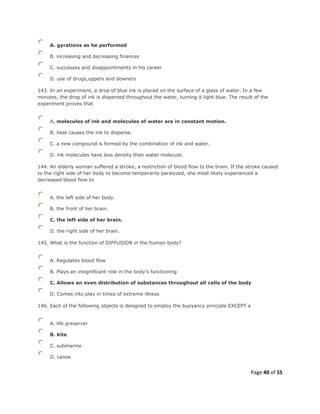 Page 40 of 55
A. gyrations as he performed
B. increasing and decreasing finances
C. successes and disappointments in his career
D. use of drugs,uppers and downers
143. In an experiment, a drop of blue ink is placed on the surface of a glass of water. In a few
minutes, the drop of ink is dispersed throughout the water, turning it light blue. The result of the
experiment proves that
A. molecules of ink and molecules of water are in constant motion.
B. heat causes the ink to disperse.
C. a new compound is formed by the combination of ink and water.
D. ink molecules have less density than water molecule.
144. An elderly woman suffered a stroke, a restriction of blood flow to the brain. If the stroke caused
to the right side of her body to become temporarily paralyzed, she most likely experienced a
decreased blood flow to
A. the left side of her body.
B. the front of her brain.
C. the left side of her brain.
D. the right side of her brain.
145. What is the function of DIFFUSION in the human body?
A. Regulates blood flow
B. Plays an insignificant role in the body's functioning
C. Allows an even distribution of substances throughout all cells of the body
D. Comes into play in times of extreme illness
146. Each of the following objects is designed to employ the buoyancy principle EXCEPT a
A. life preserver
B. kite
C. submarine
D. canoe
 