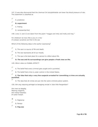 Page 41 of 55
147. It was also discovered that the chemical 3m butylphthalide can lower the blood pressure of rats.
This statement is classified as
A. prediction
B. experiment
C. finding
D. nonessential fact
148. Lines 11 and 12 are taken from the poem "maggie and milly and molly and may."
For whatever we lose (like a you or a me)
it's always ourselves we find in the sea
Which of the following ideas is the author expressing?
A. The sea is a source of life and death.
B. The sea represents all of our moods.
C. The sea is the best place for a person to reflect about life.
D. The sea and its surroundings can give people a fresh view on life.
149. Which refers to FUNNEL EFFECT?
A. The belief that every criminal gets caught and is punished.
B. The belief that crime is under control in the United States.
C. The idea that only a very few suspects arrested for committing a crime are actually
punished.
D. The idea that all crimes are put into the same criminal justice system.
150. Alin ang naayong pamagat sa tanagang sinulat ni Jose Villa Panganiban?
Ano man sa daigdig,
Maaring magamit,
Ano mang masaisip;
Di sukat maiipit.
A. Pagkainip
B. Paraya
C. Pag-asa
 