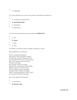 Page 42 of 55
D. Pagbibigay
151. The undeclared war in Korea most closely resembled the situation of
A. The Spanish-American War
B. The Vietnam War
C. World War I
D. World War II
152. Alin ang di-karaniwang anyo ng pandiwang HINTAY KA?
A. Tay
B. Tayka
C. Intay
D. Teka
153. Below is the poem written by Edgar Lee Masters in 1915:
What Happened to Tom Merritt?
At first I suspected something
She acted so calm and absent-minded.
And one day I heard the back door shut,
As I entered the front, and I saw him slink
Back of the smoke house into the lot,
And across the field.
And I meant to kill him on sight.
But that day, walking near Fourth Bridge,
Without a stick or a stone at hand,
All of a sudden I saw him standing,
Scared to death, holding his rabbits,
And all l could say was,Don't, Don't, Don't,
As he aimed and fired at my heart.
Who is the speaker of this poem?
A. Tom Merritt
B. Merritt's wife
 