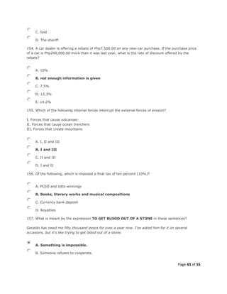 Page 43 of 55
C. God
D. The sheriff
154. A car dealer is offering a rebate of Php7,500.00 on any new-car purchase. If the purchase price
of a car is Php200,000.00 more than it was last year, what is the rate of discount offered by the
rebate?
A. 10%
B. not enough information is given
C. 7.5%
D. 13.3%
E. 14.2%
155. Which of the following internal forces interrupt the external forces of erosion?
I. Forces that cause volcanoes
II. Forces that cause ocean trenchers
III. Forces that create mountains
A. I, II and III
B. I and III
C. II and III
D. I and II
156. Of the following, which is imposed a final tax of ten percent (10%)?
A. PCSO and lotto winnings
B. Books, literary works and musical compositions
C. Currency bank deposit
D. Royalties
157. What is meant by the expression TO GET BLOOD OUT OF A STONE in these sentences?
Geraldo has owed me fifty thousand pesos for over a year now. I’ve asked him for it on several
occasions, but it’s like trying to get blood out of a stone.
A. Something is impossible.
B. Someone refuses to cooperate.
 
