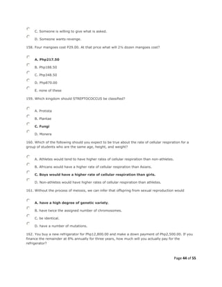 Page 44 of 55
C. Someone is willing to give what is asked.
D. Someone wants revenge.
158. Four mangoes cost P29.00. At that price what will 2½ dozen mangoes cost?
A. Php217.50
B. Php188.50
C. Php348.50
D. Php870.00
E. none of these
159. Which kingdom should STREPTOCOCCUS be classified?
A. Protista
B. Plantae
C. Fungi
D. Monera
160. Which of the following should you expect to be true about the rate of cellular respiration for a
group of students who are the same age, height, and weight?
A. Athletes would tend to have higher rates of cellular respiration than non-athletes.
B. Africans would have a higher rate of cellular respiration than Asians.
C. Boys would have a higher rate of cellular respiration than girls.
D. Non-athletes would have higher rates of cellular respiration than athletes.
161. Without the process of meiosis, we can infer that offspring from sexual reproduction would
A. have a high degree of genetic variety.
B. have twice the assigned number of chromosomes.
C. be identical.
D. have a number of mutations.
162. You buy a new refrigerator for Php12,800.00 and make a down payment of Php2,500.00. If you
finance the remainder at 8% annually for three years, how much will you actually pay for the
refrigerator?
 