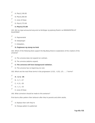 Page 45 of 55
A. Php12,190.00
B. Php10,300.00
C. none of these
D. Php12,772.00
E. Php15,272.00
163. Alin sa mga sumusunod ang aral na ibinibigay ng epikong Muslim na INDARAPATRA AT
SULAYMAN?
A. Pagmamahal
B. Katapangan
C. Katapatan,
D. Pagtanaw ng utang-na-loob
164. Which of the following facts support the Big Bang theory's explanation of the creation of the
universe?
A. The universe does not expand nor contract.
B. The universe seldoms expand.
C. The universe will have background radiation.
D. The universe has no beginning nor end.
165. Which are the next three terms in the progression 1/125, -1/25, 1/5 . . . 7 terms?
A. -2, 6, -26
B. -3, 7, -27
C. -4, 8, -28
D. -1, 5, -25
E. none of these
166. What correction should be made to this sentence?
First-borns often pattern their behavior after they're parents and other adults.
A. Replace their with they're
B. Change pattern to patterned
 