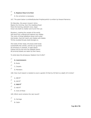 Page 46 of 55
C. Replace they're to their
D. No correction is necessary
167. The poem below is entitledSuburban Prophecywhich is written by Howard Nemerov.
On Saturday, the power-mowers' whine
Begins the morning. Over this neighbourhood
Rises the keening, petulant voice, begin
Green oily teeth to chatter and munch the cud.
Monsters, crawling the carpets of the world,
Still send from underground against your blades
The roots of things battalions green and curled
And tender, that will match your blades with blades
Till the revolted throats shall strangle on.
The tickle of their dead, till straws shall break
Crankshafts like camels, and the sun go down
On dinosaurs in swamps. A night attack
Follows and by the time the Sabbath dawns
All armored beasts are eaten by their lawns.
To what does the phraseyour bladesin line 8 refer?
A. Lawnmowers
B. Roots
C. Carpets
D. Monsters
168. How much topsoil is needed to cover a garden 25 feet by 40 feet to a depth of 6 inches?
A. 480 ft3
B. 440 ft3
C. 500 ft3
D. 460 ft3
E. none of these
169. Which word contains the /ae/ sound?
A. Carriage
B. Cabin
 