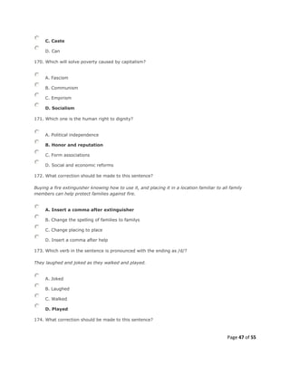 Page 47 of 55
C. Caste
D. Can
170. Which will solve poverty caused by capitalism?
A. Fascism
B. Communism
C. Empirism
D. Socialism
171. Which one is the human right to dignity?
A. Political independence
B. Honor and reputation
C. Form associations
D. Social and economic reforms
172. What correction should be made to this sentence?
Buying a fire extinguisher knowing how to use it, and placing it in a location familiar to all family
members can help protect families against fire.
A. Insert a comma after extinguisher
B. Change the spelling of families to familys
C. Change placing to place
D. Insert a comma after help
173. Which verb in the sentence is pronounced with the ending as /d/?
They laughed and joked as they walked and played.
A. Joked
B. Laughed
C. Walked
D. Played
174. What correction should be made to this sentence?
 