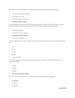 Page 48 of 55
Most State tourism departments and some travel agencies have bed and breakfast listings.
A. Insert a comma after agencies
B. Change have to has
C. Change tourism to Tourism
D. Change State to state
175. Which theory was asserted by the Pan-German belief in the superiority of the Aryan race and
that the strength of the German culture came from a strong, healthy and rustic lineage?
A. DependencyTheory
B. Culture of Poverty Theory
C. Social Darwinist Theory
D. Theory of Capitalism
176. The hypotenuse of a right triangle is 25 feet. If one leg is 24 feet, what is the length of the other
leg?
A. 5 ft
B. 5 ft
C. 20 ft
D. 7 ft
E. none of these
177. Where would you commit a drug dependent for him to achieve a natural, tensionless, and
anxiety-free state?
A. NFPI
B. DARN
C. DARE
D. Bukang Liwayway Center
178. Which is the equivalent common fraction of the repeating decimal 3.242424...?
A. 107/33
B. 110/33
C. 109/33
 