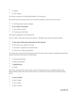 Page 49 of 55
D. 108/33
E. none of these
179. What is meant by AT SIXES AND SEVENS in this sentence?
We moved into the house last week, but I'm afraid everything, is still at sixes and sevens.
A. The things have not been shipped.
B. In a state of confusion
C. In an orderly manner
D. The boxes are still intact
180. What is suggested in the opening line?
June 13, 1986 - they came from all over America - 200,000 heroes strong, with their families.
A. The writer holds great admiration for the veterans
B. The writer was a veteran of the war
C. The writer is opposed to the Vietnam War
D. The writer is a flag-waving patriot
181. Which law of force and motion explains this occurrence, when a rocket is propelled upward by the
powerful downward discharge of exhaust gases?
A. Universal Gravitation
B. Action and Reaction
C. Applied Force
D. Inertia
182. Tides, caused by the moon's gravity, create a frictional force that is gradually slowing down
Earth's rotation speed. One million years from now, scientist may discover that compared to today,
Earth's
A. day is shorter
B. year is longer
C. day is longer
D. year is shorter
 
