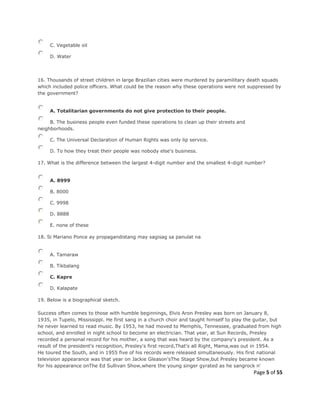 Page 5 of 55
C. Vegetable oil
D. Water
16. Thousands of street children in large Brazilian cities were murdered by paramilitary death squads
which included police officers. What could be the reason why these operations were not suppressed by
the government?
A. Totalitarian governments do not give protection to their people.
B. The business people even funded these operations to clean up their streets and
neighborhoods.
C. The Universal Declaration of Human Rights was only lip service.
D. To how they treat their people was nobody else's business.
17. What is the difference between the largest 4-digit number and the smallest 4-digit number?
A. 8999
B. 8000
C. 9998
D. 8888
E. none of these
18. Si Mariano Ponce ay propagandistang may sagisag sa panulat na
A. Tamaraw
B. Tikbalang
C. Kapre
D. Kalapate
19. Below is a biographical sketch.
Success often comes to those with humble beginnings, Elvis Aron Presley was born on January 8,
1935, in Tupelo, Mississippi. He first sang in a church choir and taught himself to play the guitar, but
he never learned to read music. By 1953, he had moved to Memphis, Tennessee, graduated from high
school, and enrolled in night school to become an electrician. That year, at Sun Records, Presley
recorded a personal record for his mother, a song that was heard by the company's president. As a
result of the president's recognition, Presley's first record,That's all Right, Mama,was out in 1954.
He toured the South, and in 1955 five of his records were released simultaneously. His first national
television appearance was that year on Jackie Gleason'sThe Stage Show,but Presley became known
for his appearance onThe Ed Sullivan Show,where the young singer gyrated as he sangrock n'
 