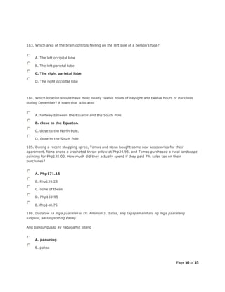 Page 50 of 55
183. Which area of the brain controls feeling on the left side of a person's face?
A. The left occipital lobe
B. The left parietal lobe
C. The right parietal lobe
D. The right occipital lobe
184. Which location should have most nearly twelve hours of daylight and twelve hours of darkness
during December? A town that is located
A. halfway between the Equator and the South Pole.
B. close to the Equator.
C. close to the North Pole.
D. close to the South Pole.
185. During a recent shopping spree, Tomas and Nena bought some new accessories for their
apartment. Nena chose a crocheted throw pillow at Php24.95, and Tomas purchased a rural landscape
painting for Php135.00. How much did they actually spend if they paid 7% sales tax on their
purchases?
A. Php171.15
B. Php139.25
C. none of these
D. Php159.95
E. Php148.75
186. Dadalaw sa mga paaralan si Dr. Filemon S. Salas, ang tagapamanihala ng mga paaralang
lungsod, sa lungsod ng Pasay.
Ang pangungusap ay nagagamit bilang
A. panuring
B. paksa
 