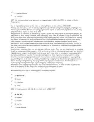 Page 51 of 55
C. tuwirang layon
D. pamuno
187. Ang sumusunod ay isang talumpati na may pamagat na SA KABATAAN na sinulat ni Onofre
Pagsanghan.
Isa sa mga salitang napag-aralan natin sa wikang Pilipino ay ang salitang NABANSOT.
Kapang ang isang bagay daw ay dapat pang lumaki ngunit ito'y tumigil na sa paglaki, ang bagay na
ito raw ay NABANSOT. Marami raw uri ng pagkabansot ngunit ay pinakamalungkot na uri raw ay ang
pagkabansot ng isipan, ng puso at ng diwa.
Ang panahon ng kabataan ay panahon ng paglaki, ngunit ang ating paglaki ay kailangang paglaki, at
pag-unlad ng ating buong katauhan, hindi lamang ng ating sukat at timbang. Kung ga-poste man ang
ating taas at ga-pison man ang ating bigat ngunit kung ang pag-iisip naman nati'y ga-kulisap lamang
kay pangit na kabansutan. Kung tumangkad man tayong tangkad-kawayan at bumilog man tayong
bilog-tapayan, ngunit kung tayo nama'y tulad nibondyingay di mapagkatiwalaan-anong laking
kakulangan. Kung magkakatawan tayong katawangTarzanat mapatalas ang ating isipang sintalas ng
kay Rizal, ngunit kung ang ating kalooban nama'y itim na duwende ng kasamaan-anong kapinsalaan
para sa kinabukasan.
Kinabukasan, kabataan, tayo raw ang pag-asa ng Inang Bayan. Tayo raw ang maghahatid sa kanya sa
langit ng kasaganaan at karangalan o hihils sa kanya sa putik ng kahirapan at kahihiyan. Ang panahon
ng pagkilos ay ngayon, hindi bukas, hindi sa isang taon. Araw-araw ay tumutuwid tayong palangit or
bumabaluktod tayong paputik. Tamang-tama ang sabi ng ating mga ninunong kung ano raw ang
kinamihasnan ay siyang pagkakatandaan. Huwag nating akalaing makapagpapabaya tayo ng ating
pag-aaral ngayon at sa araw ng bukas ay bigla tayong magiging mga dalubhasang magpapaunlad sa
bayan. Huwag nating akalaing makapaglulublob tayo ngayon sa kalaswaaan at kahalayan at sa
mahiwagang araw ng bukas sigla tayong magiging ulirang mga magulang.
Kabataan, tunay na pag-ibig sa bayan, ang tunay na nasyonalismo, ay wala sa tamis ng pangarap
wala rin sa pagpag ng dila. Ang tunay na pag-ibig ay nasa pawis ng gawa.
Alin salita ang paulit-ulit na binabanggit ni Onofre Pagsanghan?
A. Nabansot
B. Bayan
C. Kabataan
D. Kung
188. In the progression 18, -12, 8 . . . which term is 512/729?
A. the 8th
B. the 6th
C. the 9th
D. the 7th
E. none of these
 