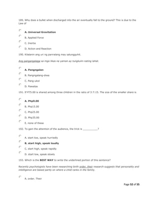 Page 52 of 55
189. Why does a bullet when discharged into the air eventually fall to the ground? This is due to the
Law of
A. Universal Gravitation
B. Applied Force
C. Inertia
D. Action and Reaction
190. Kilalanin ang uri ng pariralang may salungguhit.
Ang pangangalaga sa mga likas na yaman ay tungkulin nating lahat.
A. Pangngalan
B. Pangngalang-diwa
C. Pang-ukol
D. Pawatas
191. If P75.00 is shared among three children in the ratio of 3:7:15. The size of the smaller share is
A. Php9.00
B. Php15.00
C. Php25.00
D. Php35.00
E. none of these
192. To gain the attention of the audience, the trick is __________?
A. start low, speak hurriedly
B. start high, speak loudly
C. start high, speak rapidly
D. start low, speak slowly
193. Which is the BEST WAY to write the underlined portion of this sentence?
Recently psychologists have been researching birth order, their research suggests that personality and
intelligence are based partly on where a child ranks in the family.
A. order. Their
 