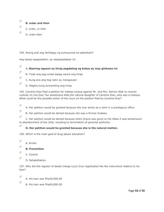 Page 53 of 55
B. order and their
C. order, or their
D. order their
194. Anong aral ang ibinibigay ng sumusunod na salawikain?
Ang taong napapailalim, ay naipapaibabaw rin.
A. Maaring ngayon ay hirap pagdating ng bukas ay may ginhawa rin
B. Tiyak ang pag-unlad kapag nauna ang hirap
C. Kung ano ang ibig natin ay mangyayari
D. Magtiis kung dumarating ang hirap
195. Carolina Diaz filed a petition for habeas corpus against Mr. and Mrs. Ramon Alde to recover
custody of Lina Diaz Tan aliasGracia Alde,the natural daughter of Carolina Diaz, who was a hostess.
What could be the possible action of the court on the petition filed by Carolina Diaz?
A. Her petition would be granted because she now works as a clerk in a prestigious office.
B. Her petition would be denied because she was a former hostess.
C. Her petition would be denied because when Gracia was given to the Aldes it was tantamount
to abandonment of the child, resulting to termination of parental authority.
D. Her petition would be granted because she is the natural mother.
196. Which is the main goal of drug abuse education?
A. Arrest
B. Prevention
C. Control
D. Rehabilitation
197. Why did the register of deeds charge Lucio Cruz registration fee the instrument relative to his
loan?
A. His loan was Php30,000.00
B. His loan was Php60,000.00
 