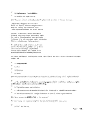 Page 54 of 55
C. His loan was Php50,000.00
D. His loan was Php40,000.00
198. The poem below is entitledSuburban Prophecywhich is written by Howard Nemerov.
On Saturday, the power-mowers' whine
Begins the morning. Over this neighbourhood
Rises the keening, petulant voice, begin
Green oily teeth to chatter and munch the cud.
Monsters, crawling the carpets of the world,
Still send from underground against your blades
The roots of things battalions green and curled
And tender, that will match your blades with blades
Till the revolted throats shall strangle on.
The tickle of their dead, till straws shall break
Crankshafts like camels, and the sun go down
On dinosaurs in swamps. A night attack
Follows and by the time the Sabbath dawns
All armored beasts are eaten by their lawns.
The poet's use of words such as whine, voice, teeth, chatter and munch is to suggest that the power-
mowers are
A. very powerful
B. alive
C. like cows
D. green
199. Which explains the reason why there are continuous and increasing human rights violations?
A. The United Nation's General Assembly approved only resolutions on human rights
and the basic freedoms which are not binding.
B. The solutions used are ineffective.
C. The United Nations as an international body is rather slow in the exercise of its powers.
D. The United Nations uses a single solution on all forms of human rights violations.
200. What is meant by LAST DITCH in this sentence?
The aged bishop was prepared to fight to the last ditch to defend his good name.
A. One's last courage
 