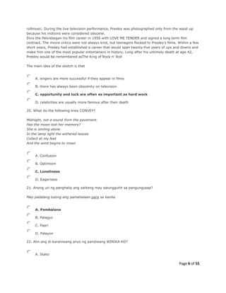 Page 6 of 55
rollmusic. During the live television performance, Presley was photographed only from the waist up
because his motions were considered obscene.
Elvis the Pelvisbegan his film career in 1956 with LOVE ME TENDER and signed a long term film
contract. The movie critics were not always kind, but teenagers flocked to Presley's films. Within a few
short years, Presley had established a career that would span twenty-five years of ups and downs and
make him one of the most popular entertainers in history. Long after his untimely death at age 42,
Presley would be remembered asThe King of Rock n' Roll
The main idea of the sketch is that
A. singers are more successful if they appear in films
B. there has always been obscenity on television
C. opportunity and luck are often as important as hard work
D. celebrities are usually more famous after their death
20. What do the following lines CONVEY?
Midnight, not a sound from the pavement.
Has the moon lost her memory?
She is smiling alone.
In the lamp light the withered leaves
Collect at my feet
And the wind begins to moan
A. Confusion
B. Optimism
C. Loneliness
D. Eagerness
21. Anong uri ng panghalip ang salitang may salungguhit sa pangungusap?
May padalang tulong ang pamahalaan para sa kanila.
A. Pambalana
B. Palagyo
C. Paari
D. Palayon
22. Alin ang di-karaniwang anyo ng pandiwang WINIKA KO?
A. Ikako
 