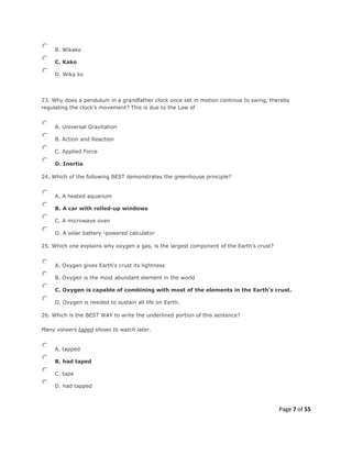Page 7 of 55
B. Wikako
C. Kako
D. Wika ko
23. Why does a pendulum in a grandfather clock once set in motion continue to swing, thereby
regulating the clock's movement? This is due to the Law of
A. Universal Gravitation
B. Action and Reaction
C. Applied Force
D. Inertia
24. Which of the following BEST demonstrates the greenhouse principle?
A. A heated aquarium
B. A car with rolled-up windows
C. A microwave oven
D. A solar battery -powered calculator
25. Which one explains why oxygen a gas, is the largest component of the Earth’s crust?
A. Oxygen gives Earth's crust its lightness
B. Oxygen is the most abundant element in the world
C. Oxygen is capable of combining with most of the elements in the Earth's crust.
D. Oxygen is needed to sustain all life on Earth.
26. Which is the BEST WAY to write the underlined portion of this sentence?
Many viewers taped shows to watch later.
A. tapped
B. had taped
C. tape
D. had tapped
 