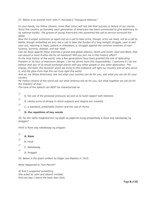 Page 8 of 55
27. Below is an excerpt from John F. Kennedy's "Inaugural Address."
In your hands, my fellow citizens, more than mine, will rest the final success or failure of our course.
Since this country as founded, each generation of Americans has been summoned to give testimony to
its national loyalty. The graves of young Americans into answered the call to service surround the
globe.
Now the trumpet summons us again-not as a call to bear arms, though, arms we need, not as a call to
battle, though embattled we are; but a call to bear the burden of a long twilight struggle, year in and
year out, rejoicing in hope, patient in tribulation, a, struggle against the common enemies of man:
tyranny, poverty, disease, and war itself.
Can we forge against these enemies a grand and global alliance, North and South, East and West, that
can assure a more fruitful life for all mankind? Will you join me in this historic effort?
In the long history of the world, only a few generations have been granted the role of defending
freedom in its hour of maximum danger. I do not shrink from this responsibility; I welcome it I do not
believe that any of us would exchange places with any other people or any other generation. The
energy, the faith, the devotion which we bring to this endeavor will light our country and all who serve
it, and the glow from that fire can truly light the world.
And so, my fellow Americans, ask not what your country can do for you; ask what you can do for your
country.
My Fellow citizens of the world ask not what America will do for you, but what together we can do for
the freedom of man.
The tone of the speech can BEST be characterized as
A. the use of the personal pronouns we and us to build rapport with listeners
B. catchy turns of phrase in which subjects and objects are inverted
C. a standard, predictable rhythm and the use of rhyme
D. the repetition of key words
28. Sa alin salita magkakaroon ng saglit na paghinto kung pinapilitang si Rose ang nakabasag ng
pinggan?
Hindi si Rose ang nakabasag ng pinggan.
A. Rose
B. Hindi
C. Nakabasag
D. Pinggan
29. Below is the poem written by Edgar Lee Masters in 1915:
What Happened to Tom Merritt?
At first I suspected something
She acted so calm and absent-minded.
And one day I heard the back door shut,
 