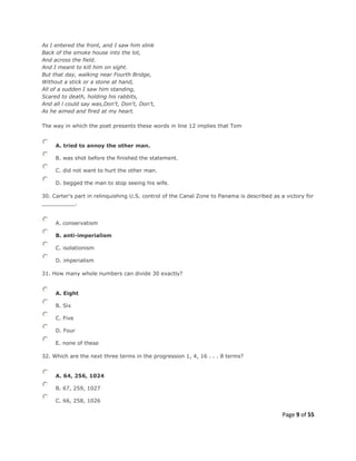 Page 9 of 55
As I entered the front, and I saw him slink
Back of the smoke house into the lot,
And across the field.
And I meant to kill him on sight.
But that day, walking near Fourth Bridge,
Without a stick or a stone at hand,
All of a sudden I saw him standing,
Scared to death, holding his rabbits,
And all l could say was,Don't, Don't, Don't,
As he aimed and fired at my heart.
The way in which the poet presents these words in line 12 implies that Tom
A. tried to annoy the other man.
B. was shot before the finished the statement.
C. did not want to hurt the other man.
D. begged the man to stop seeing his wife.
30. Carter's part in relinquishing U.S. control of the Canal Zone to Panama is described as a victory for
__________.
A. conservatism
B. anti-imperialism
C. isolationism
D. imperialism
31. How many whole numbers can divide 30 exactly?
A. Eight
B. Six
C. Five
D. Four
E. none of these
32. Which are the next three terms in the progression 1, 4, 16 . . . 8 terms?
A. 64, 256, 1024
B. 67, 259, 1027
C. 66, 258, 1026
 