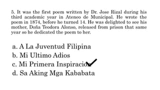 5. It was the first poem written by Dr. Jose Rizal during his
third academic year in Ateneo de Municipal. He wrote the
poem in 1874, before he turned 14. He was delighted to see his
mother, Doña Teodora Alonso, released from prison that same
year so he dedicated the poem to her.
a. A La Juventud Filipina
b. Mi Ultimo Adios
c. Mi Primera Inspiracion
d. Sa Aking Mga Kababata
 
