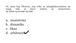 53. Ayon kay Gleason, ang wika ay pinagkakasunduan ng
isang lahi at kaya naman ay naunawaan
ng lahat ng kasapi ng lahi.
a. masistema
b. dinamiko
c. likas
d. arbitraryo
 