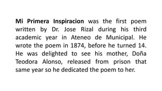 Mi Primera Inspiracion was the first poem
written by Dr. Jose Rizal during his third
academic year in Ateneo de Municipal. He
wrote the poem in 1874, before he turned 14.
He was delighted to see his mother, Doña
Teodora Alonso, released from prison that
same year so he dedicated the poem to her.
 