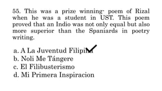 55. This was a prize winning- poem of Rizal
when he was a student in UST. This poem
proved that an Indio was not only equal but also
more superior than the Spaniards in poetry
writing.
a. A La Juventud Filipina
b. Noli Me Tángere
c. El Filibusterismo
d. Mi Primera Inspiracion
 