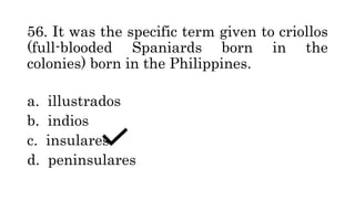 56. It was the specific term given to criollos
(full-blooded Spaniards born in the
colonies) born in the Philippines.
a. illustrados
b. indios
c. insulares
d. peninsulares
 