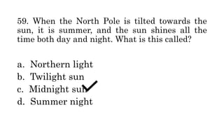 59. When the North Pole is tilted towards the
sun, it is summer, and the sun shines all the
time both day and night. What is this called?
a. Northern light
b. Twilight sun
c. Midnight sun
d. Summer night
 