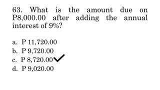 63. What is the amount due on
P8,000.00 after adding the annual
interest of 9%?
a. P 11,720.00
b. P 9,720.00
c. P 8,720.00
d. P 9,020.00
 