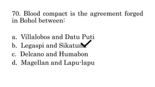 70. Blood compact is the agreement forged
in Bohol between:
a. Villalobos and Datu Puti
b. Legaspi and Sikatuna
c. Delcano and Humabon
d. Magellan and Lapu-lapu
 