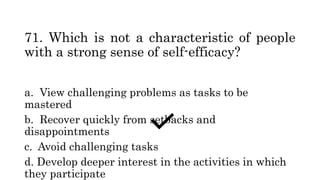 71. Which is not a characteristic of people
with a strong sense of self-efficacy?
a. View challenging problems as tasks to be
mastered
b. Recover quickly from setbacks and
disappointments
c. Avoid challenging tasks
d. Develop deeper interest in the activities in which
they participate
 