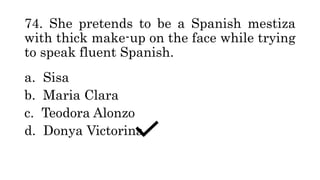 74. She pretends to be a Spanish mestiza
with thick make-up on the face while trying
to speak fluent Spanish.
a. Sisa
b. Maria Clara
c. Teodora Alonzo
d. Donya Victorina
 
