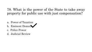 78. What is the power of the State to take away
property for public use with just compensation?
a. Power of Taxation
b. Eminent Domain
c. Police Power
d. Judicial Review
 
