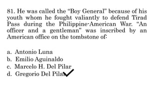 81. He was called the “Boy General” because of his
youth whom he fought valiantly to defend Tirad
Pass during the Philippine-American War. “An
officer and a gentleman” was inscribed by an
American office on the tombstone of:
a. Antonio Luna
b. Emilio Aguinaldo
c. Marcelo H. Del Pilar
d. Gregorio Del Pilar
 
