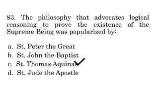 83. The philosophy that advocates logical
reasoning to prove the existence of the
Supreme Being was popularized by:
a. St. Peter the Great
b. St. John the Baptist
c. St. Thomas Aquinas
d. St. Jude the Apostle
 