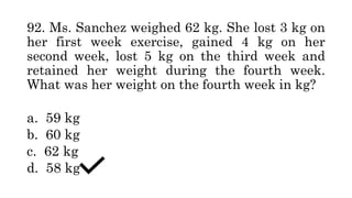 92. Ms. Sanchez weighed 62 kg. She lost 3 kg on
her first week exercise, gained 4 kg on her
second week, lost 5 kg on the third week and
retained her weight during the fourth week.
What was her weight on the fourth week in kg?
a. 59 kg
b. 60 kg
c. 62 kg
d. 58 kg
 